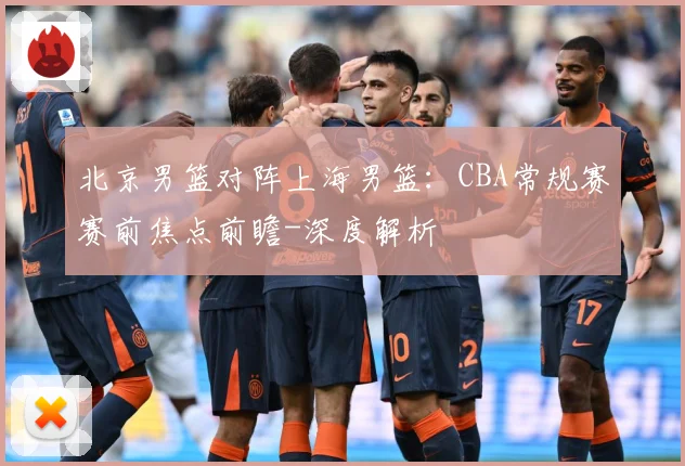 北京男篮对阵上海男篮：CBA常规赛赛前焦点前瞻-深度解析