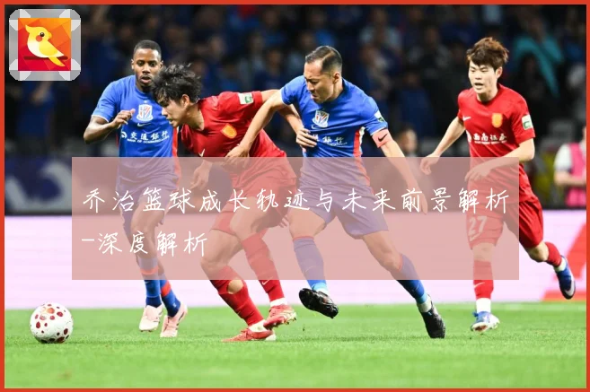 乔治篮球成长轨迹与未来前景解析-深度解析