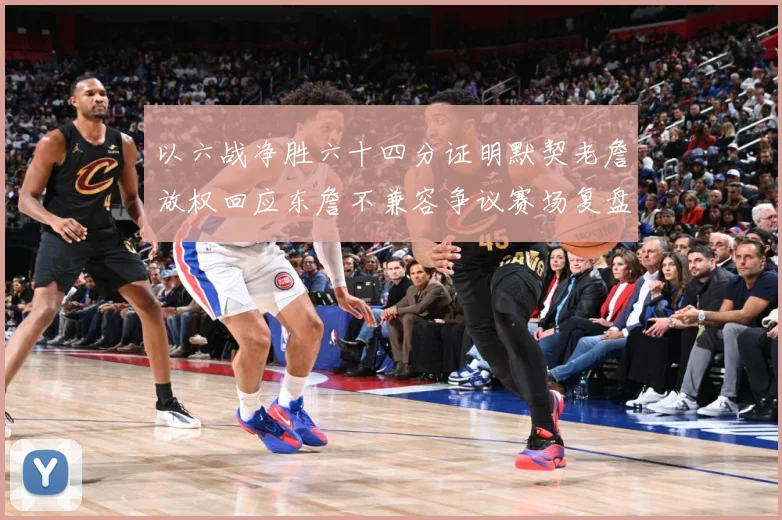 以六战净胜六十四分证明默契老詹放权回应东詹不兼容争议赛场复盘-深度解析