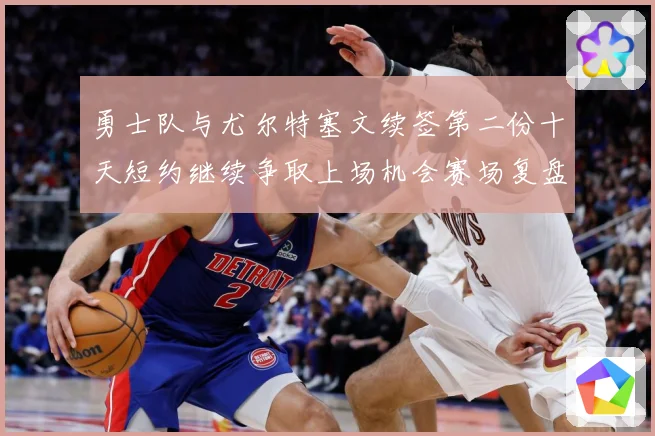 勇士队与尤尔特塞文续签第二份十天短约继续争取上场机会赛场复盘-深度解析