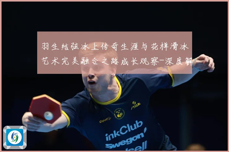 羽生结弦冰上传奇生涯与花样滑冰艺术完美融合之路成长观察-深度解析